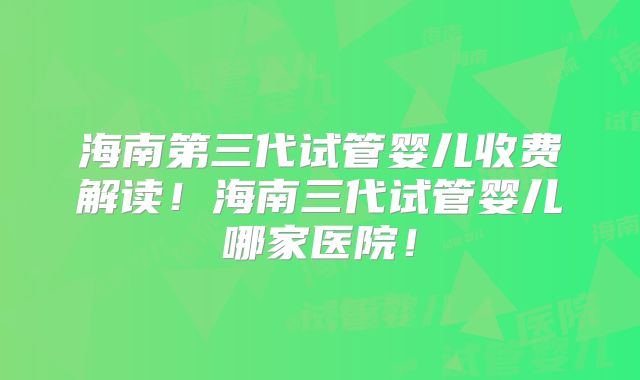 海南第三代试管婴儿收费解读！海南三代试管婴儿哪家医院！