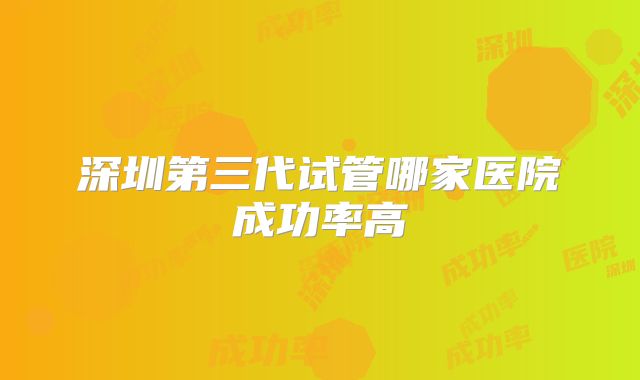 深圳第三代试管哪家医院成功率高