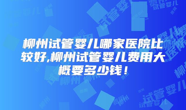 柳州试管婴儿哪家医院比较好,柳州试管婴儿费用大概要多少钱！