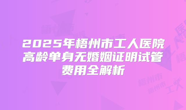2025年梧州市工人医院高龄单身无婚姻证明试管费用全解析