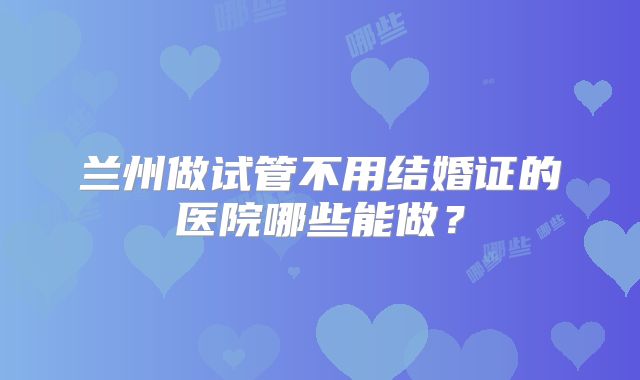 兰州做试管不用结婚证的医院哪些能做？