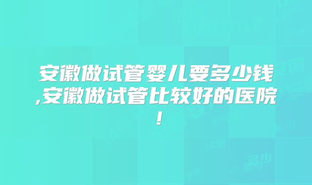 安徽做试管婴儿要多少钱,安徽做试管比较好的医院！