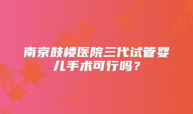 南京鼓楼医院三代试管婴儿手术可行吗?
