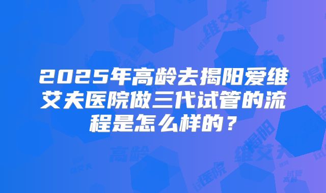 2025年高龄去揭阳爱维艾夫医院做三代试管的流程是怎么样的？