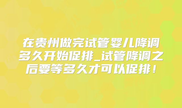 在贵州做完试管婴儿降调多久开始促排_试管降调之后要等多久才可以促排!