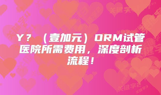 Y？（壹加元）ORM试管医院所需费用，深度剖析流程！