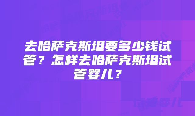 去哈萨克斯坦要多少钱试管？怎样去哈萨克斯坦试管婴儿？