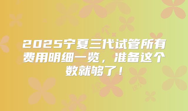 2025宁夏三代试管所有费用明细一览，准备这个数就够了！