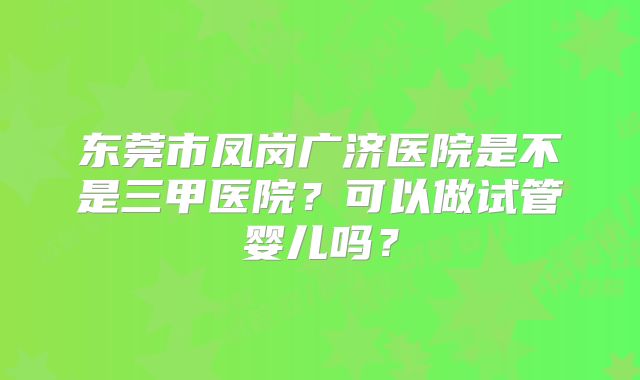东莞市凤岗广济医院是不是三甲医院？可以做试管婴儿吗？