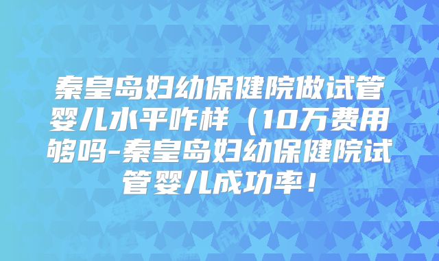 秦皇岛妇幼保健院做试管婴儿水平咋样（10万费用够吗-秦皇岛妇幼保健院试管婴儿成功率！