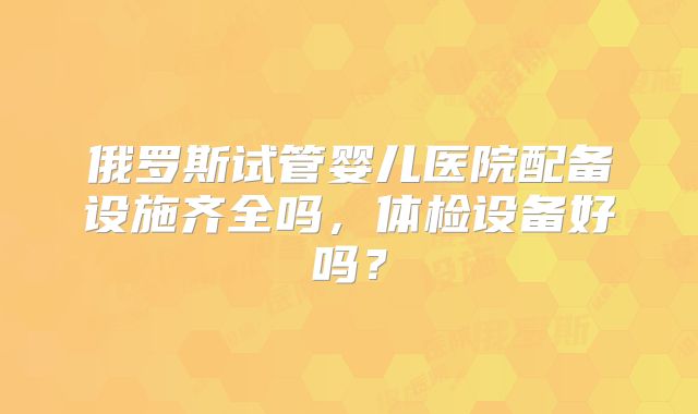 俄罗斯试管婴儿医院配备设施齐全吗，体检设备好吗？