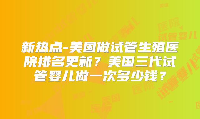 新热点-美国做试管生殖医院排名更新？美国三代试管婴儿做一次多少钱？