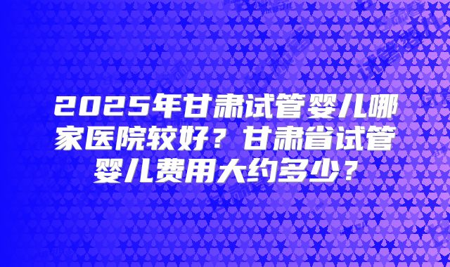 2025年甘肃试管婴儿哪家医院较好?甘肃省试管婴儿费用大约多少?