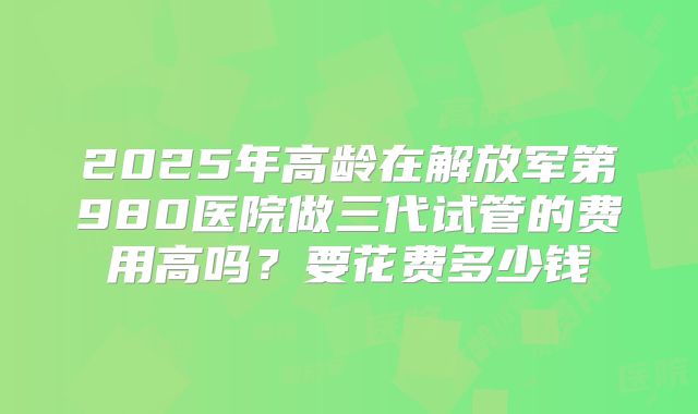 2025年高龄在解放军第980医院做三代试管的费用高吗？要花费多少钱