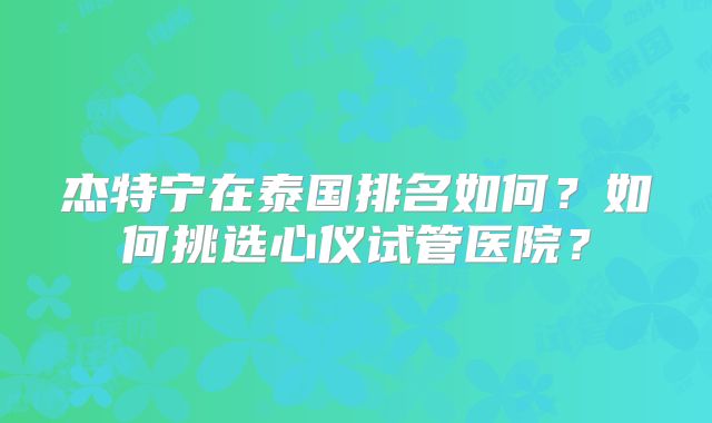 杰特宁在泰国排名如何？如何挑选心仪试管医院？