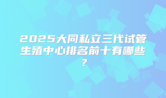 2025大同私立三代试管生殖中心排名前十有哪些？
