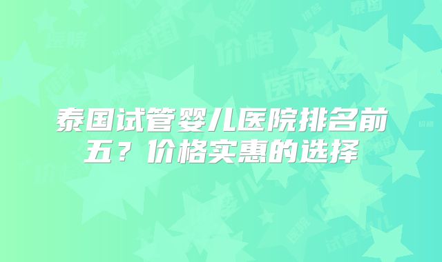 泰国试管婴儿医院排名前五？价格实惠的选择