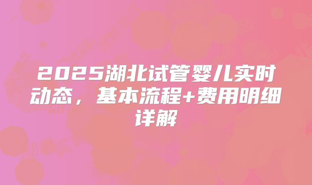 2025湖北试管婴儿实时动态,基本流程+费用明细详解
