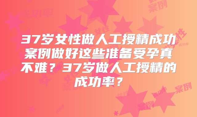 37岁女性做人工授精成功案例做好这些准备受孕真不难？37岁做人工授精的成功率？
