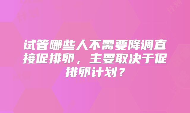 试管哪些人不需要降调直接促排卵，主要取决于促排卵计划？