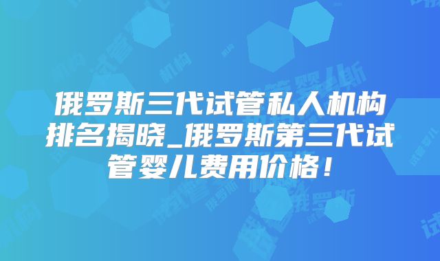 俄罗斯三代试管私人机构排名揭晓_俄罗斯第三代试管婴儿费用价格!