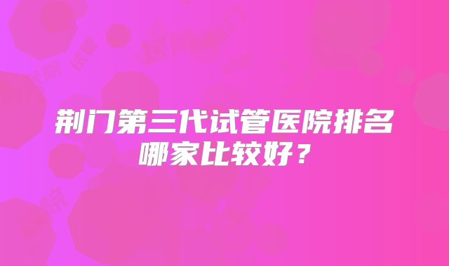 荆门第三代试管医院排名哪家比较好？