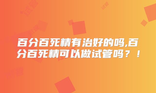 百分百死精有治好的吗,百分百死精可以做试管吗?!