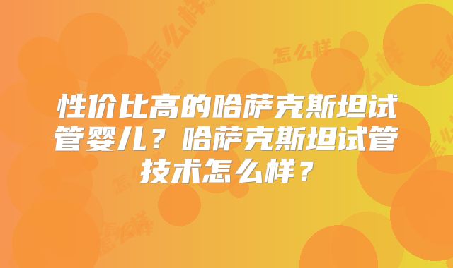 性价比高的哈萨克斯坦试管婴儿？哈萨克斯坦试管技术怎么样？