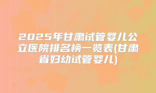2025年甘肃试管婴儿公立医院排名榜一览表(甘肃省妇幼试管婴儿)