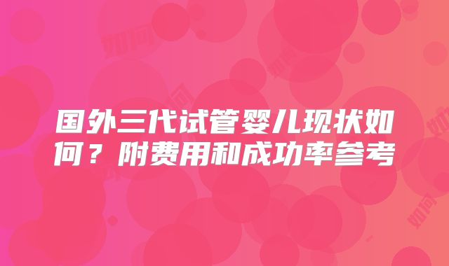 国外三代试管婴儿现状如何?附费用和成功率参考