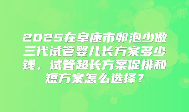 2025在阜康市卵泡少做三代试管婴儿长方案多少钱，试管超长方案促排和短方案怎么选择？