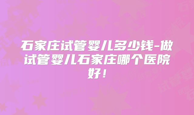 石家庄试管婴儿多少钱-做试管婴儿石家庄哪个医院好！