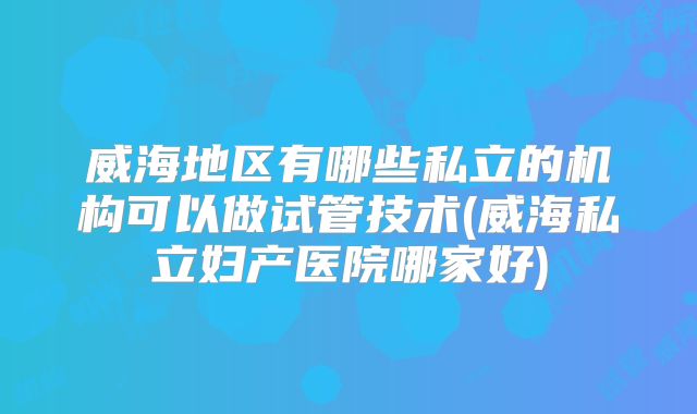 威海地区有哪些私立的机构可以做试管技术(威海私立妇产医院哪家好)