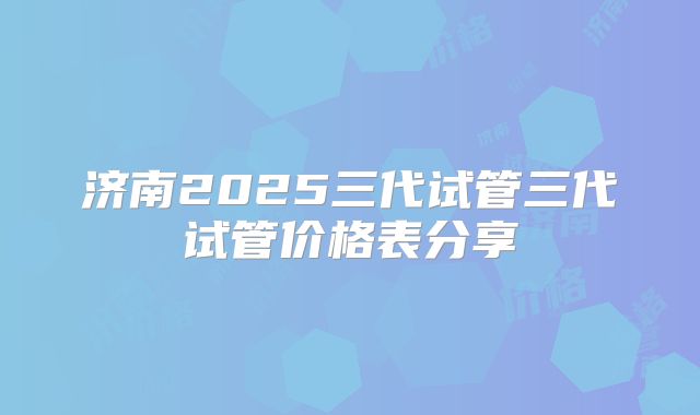济南2025三代试管三代试管价格表分享