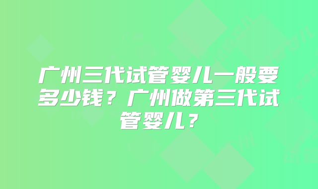 广州三代试管婴儿一般要多少钱？广州做第三代试管婴儿？