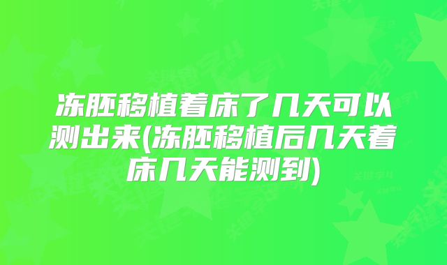冻胚移植着床了几天可以测出来(冻胚移植后几天着床几天能测到)
