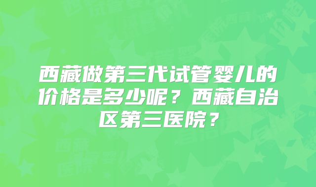 西藏做第三代试管婴儿的价格是多少呢？西藏自治区第三医院？