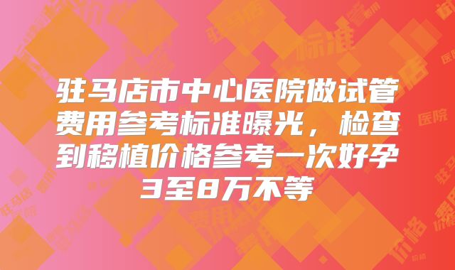 驻马店市中心医院做试管费用参考标准曝光，检查到移植价格参考一次好孕3至8万不等