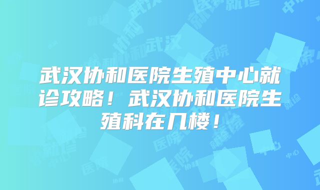 武汉协和医院生殖中心就诊攻略！武汉协和医院生殖科在几楼！