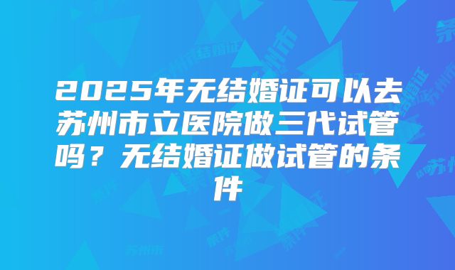 2025年无结婚证可以去苏州市立医院做三代试管吗？无结婚证做试管的条件