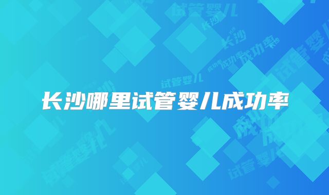 长沙哪里试管婴儿成功率