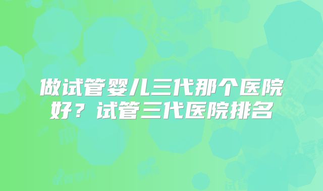 做试管婴儿三代那个医院好？试管三代医院排名