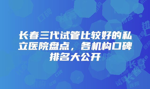 长春三代试管比较好的私立医院盘点，各机构口碑排名大公开