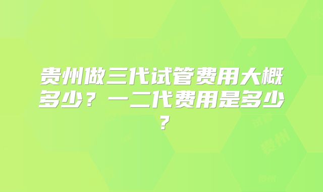 贵州做三代试管费用大概多少？一二代费用是多少？