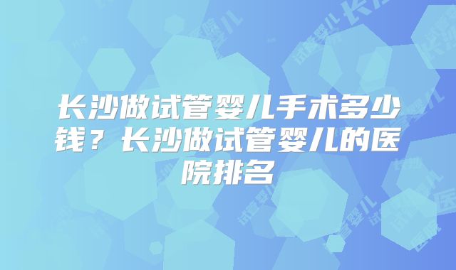 长沙做试管婴儿手术多少钱？长沙做试管婴儿的医院排名