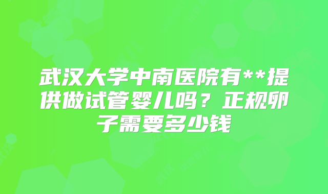 武汉大学中南医院有**提供做试管婴儿吗?正规卵子需要多少钱