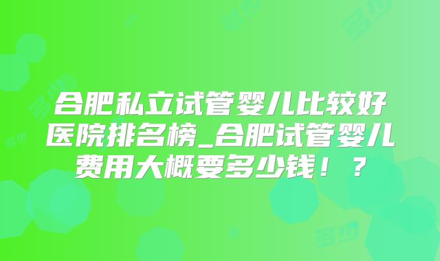 合肥私立试管婴儿比较好医院排名榜_合肥试管婴儿费用大概要多少钱！？