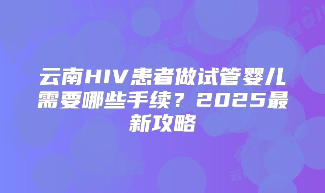 云南HIV患者做试管婴儿需要哪些手续？2025最新攻略