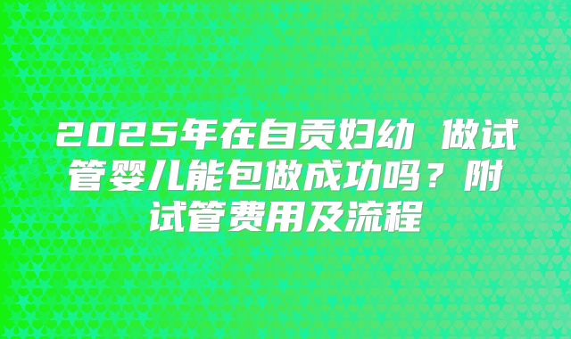 2025年在自贡妇幼 做试管婴儿能包做成功吗?附试管费用及流程