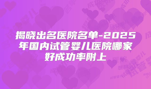 揭晓出名医院名单-2025年国内试管婴儿医院哪家好成功率附上